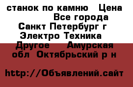 станок по камню › Цена ­ 29 000 - Все города, Санкт-Петербург г. Электро-Техника » Другое   . Амурская обл.,Октябрьский р-н